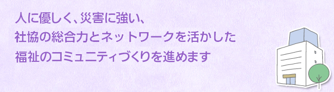 人に優しく、災害に強い、社協の総合力とネットワークを活かした福祉のコミュニティづくりを進めます