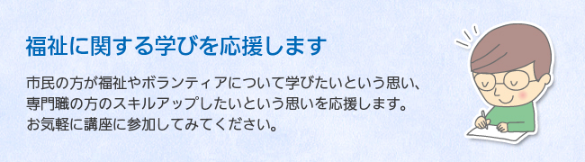 福祉に関する学びを応援します。　市民の方が福祉やボランティアについて学びたいという思い、専門職の方のスキルアップしたいという思いを応援します。お気軽に講座に参加してみてください。