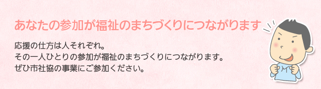 あなたの参加が福祉のまちづくりにつながります。応援の仕方は人それぞれ。その一人ひとりの参加が福祉のまちづくりにつながります。ぜひ市社協の事業にご参加ください。