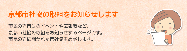 京都市社協の取組をお知らせします。市民の方向けのイベントや広報紙など、京都市社協の取組をお知らせするページです。市民の方に開かれた市社協をめざします。
