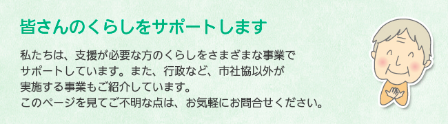 皆さんのくらしをサポートします　私たちは、支援が必要な方のくらしをさまざまな事業でサポートしています。また、行政など、市社協以外の実施する事業もご紹介しています。このページを見てご不明な点は、お気軽にお問合せください。